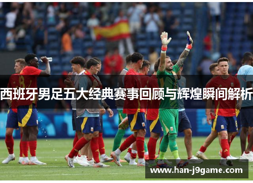 西班牙男足五大经典赛事回顾与辉煌瞬间解析