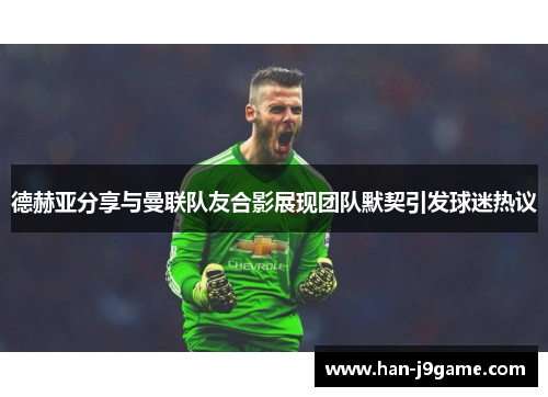 德赫亚分享与曼联队友合影展现团队默契引发球迷热议