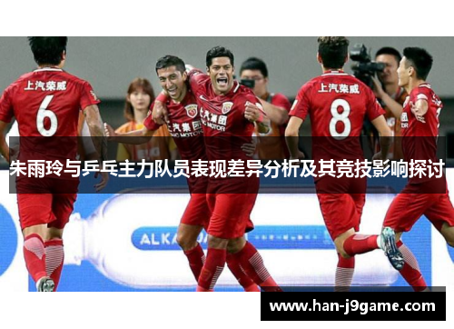 朱雨玲与乒乓主力队员表现差异分析及其竞技影响探讨 朱雨玲与乒乓主力队员表现差异分析及其竞技影响探讨