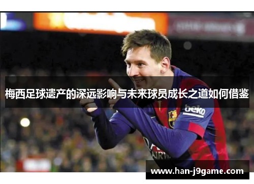 梅西足球遗产的深远影响与未来球员成长之道如何借鉴 梅西足球遗产的深远影响与未来球员成长之道如何借鉴