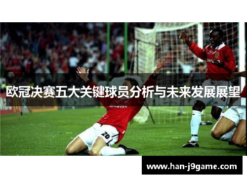 欧冠决赛五大关键球员分析与未来发展展望