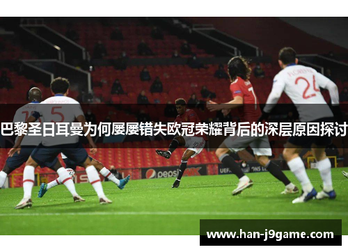 巴黎圣日耳曼为何屡屡错失欧冠荣耀背后的深层原因探讨