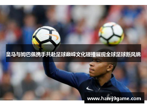 皇马与姆巴佩携手共赴足球巅峰文化碰撞展现全球足球新风貌 皇马与姆巴佩携手共赴足球巅峰文化碰撞展现全球足球新风貌