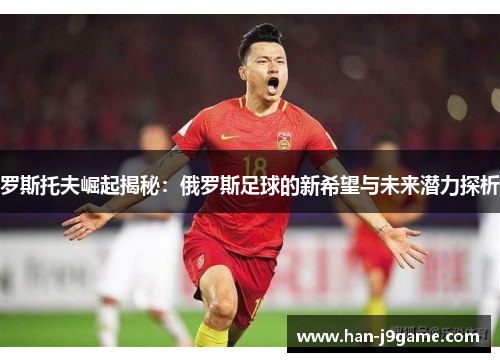 罗斯托夫崛起揭秘：俄罗斯足球的新希望与未来潜力探析