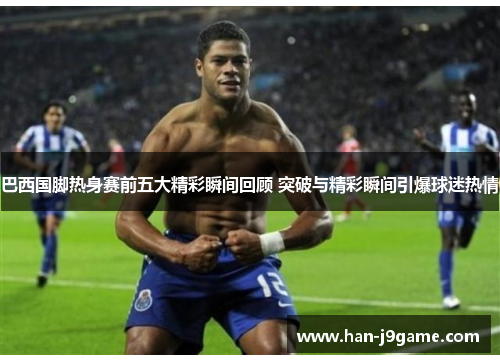 巴西国脚热身赛前五大精彩瞬间回顾 突破与精彩瞬间引爆球迷热情