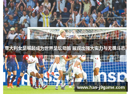 意大利女足崛起成为世界足坛劲旅 展现出强大实力与无畏斗志