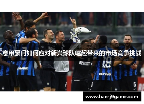 意甲豪门如何应对新兴球队崛起带来的市场竞争挑战 意甲豪门如何应对新兴球队崛起带来的市场竞争挑战