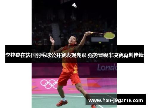 李梓嘉在法国羽毛球公开赛表现亮眼 强势晋级半决赛再创佳绩