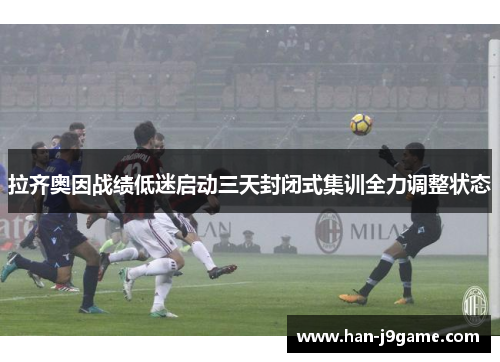 拉齐奥因战绩低迷启动三天封闭式集训全力调整状态 拉齐奥因战绩低迷启动三天封闭式集训全力调整状态