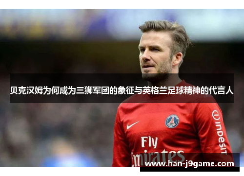 贝克汉姆为何成为三狮军团的象征与英格兰足球精神的代言人