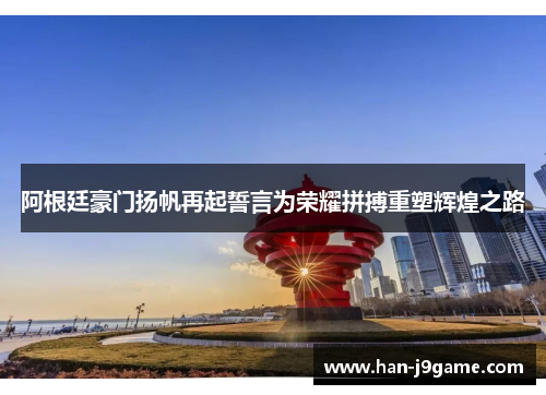 阿根廷豪门扬帆再起誓言为荣耀拼搏重塑辉煌之路
