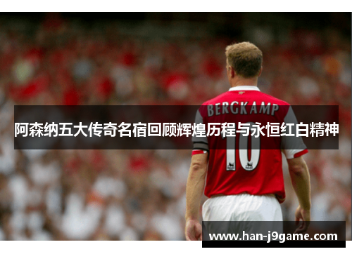 阿森纳五大传奇名宿回顾辉煌历程与永恒红白精神