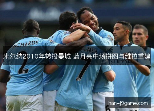 米尔纳2010年转投曼城 蓝月亮中场拼图与维拉重建 米尔纳2010年转投曼城 蓝月亮中场拼图与维拉重建